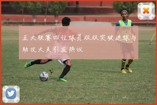 五大联赛四位球员双双突破进球与助攻大关引发热议