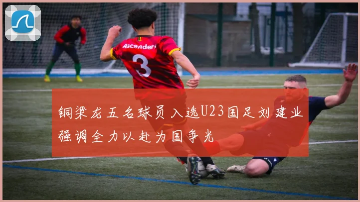 铜梁龙五名球员入选U23国足刘建业强调全力以赴为国争光