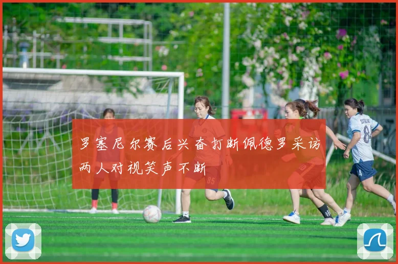 罗塞尼尔赛后兴奋打断佩德罗采访两人对视笑声不断