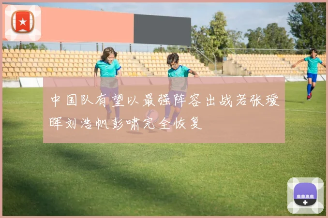 中国队有望以最强阵容出战若张瑷晖刘浩帆彭啸完全恢复