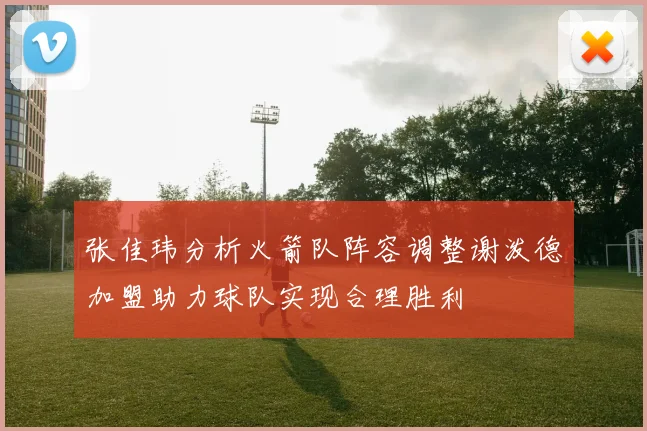 张佳玮分析火箭队阵容调整谢泼德加盟助力球队实现合理胜利