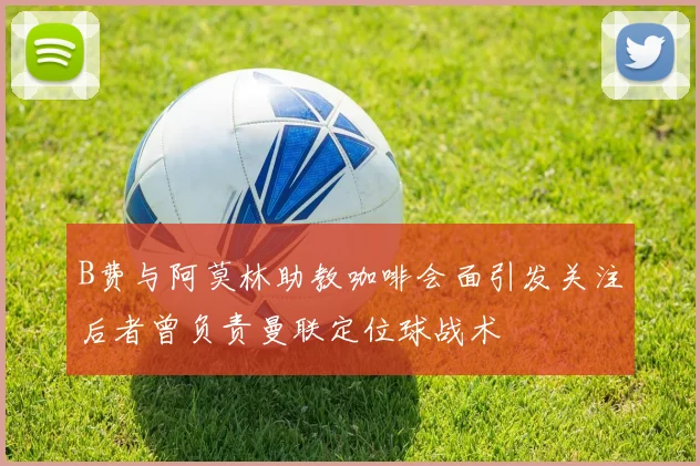 B费与阿莫林助教咖啡会面引发关注后者曾负责曼联定位球战术