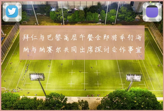 拜仁与巴黎高层午餐会即将举行海纳与纳赛尔共同出席探讨合作事宜