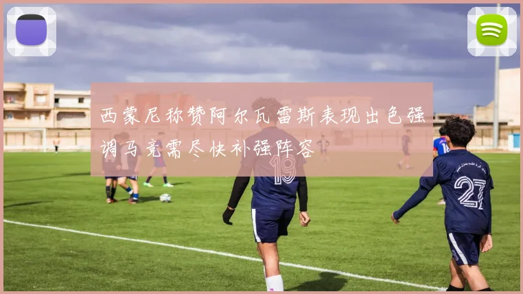 西蒙尼称赞阿尔瓦雷斯表现出色强调马竞需尽快补强阵容