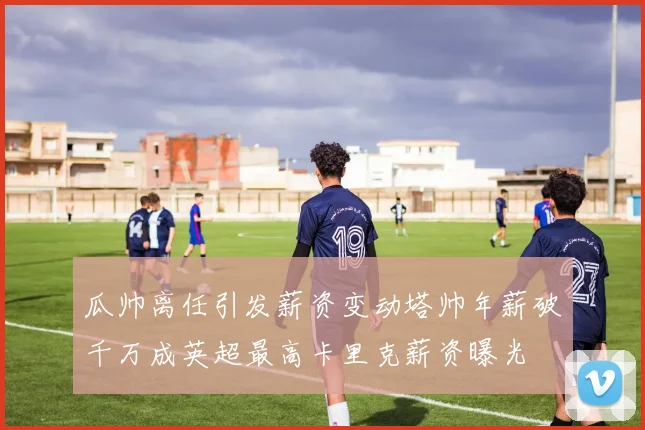瓜帅离任引发薪资变动塔帅年薪破千万成英超最高卡里克薪资曝光