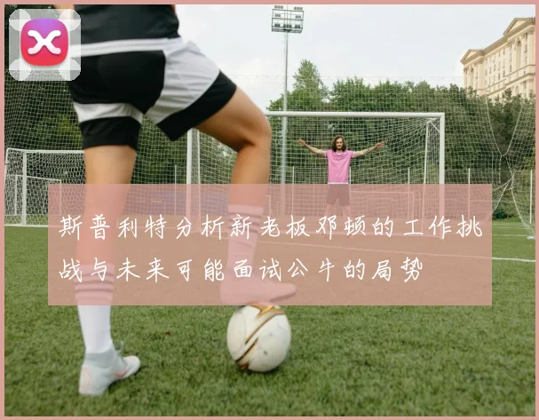 斯普利特分析新老板邓顿的工作挑战与未来可能面试公牛的局势