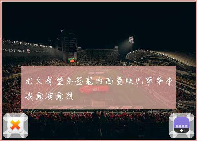尤文有望免签塞内西曼联巴萨争夺战愈演愈烈
