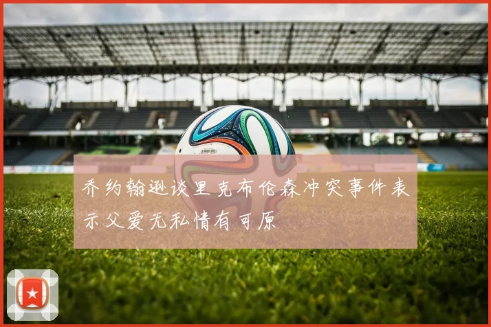 乔约翰逊谈里克布伦森冲突事件表示父爱无私情有可原