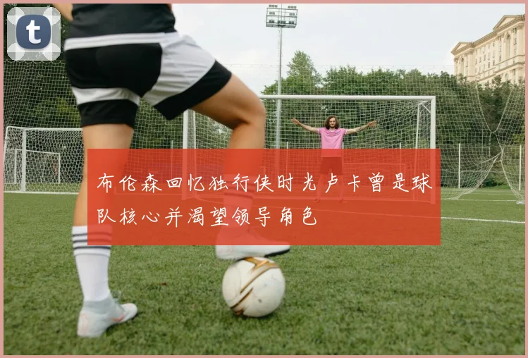 布伦森回忆独行侠时光卢卡曾是球队核心并渴望领导角色