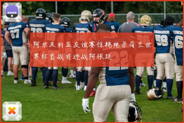 阿尔及利亚友谊赛惊艳绝杀荷兰世界杯首战将迎战阿根廷