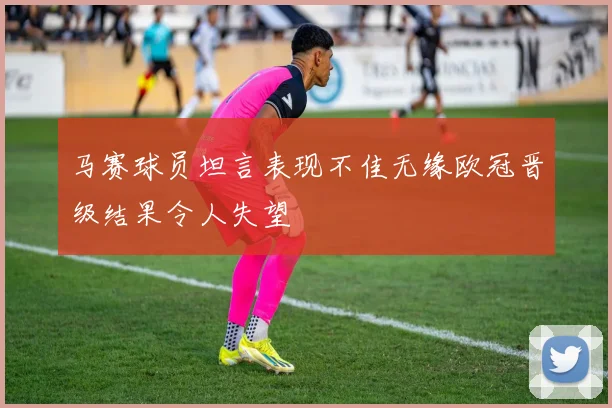 马赛球员坦言表现不佳无缘欧冠晋级结果令人失望