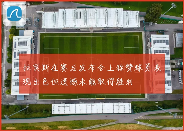拉莫斯在赛后发布会上称赞球员表现出色但遗憾未能取得胜利