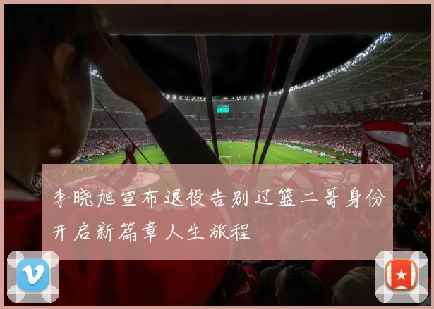 李晓旭宣布退役告别辽篮二哥身份开启新篇章人生旅程