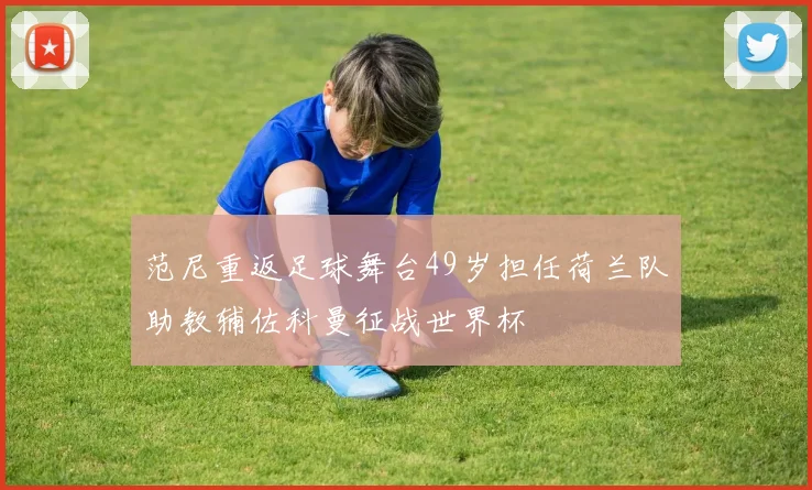 范尼重返足球舞台49岁担任荷兰队助教辅佐科曼征战世界杯